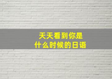 天天看到你是什么时候的日语