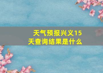 天气预报兴义15天查询结果是什么