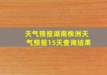 天气预报湖南株洲天气预报15天查询结果