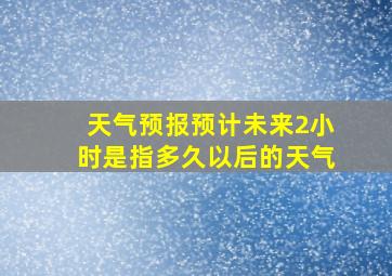 天气预报预计未来2小时是指多久以后的天气