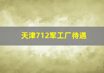 天津712军工厂待遇