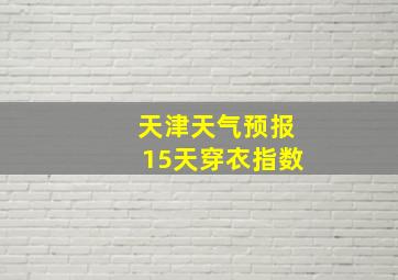 天津天气预报15天穿衣指数