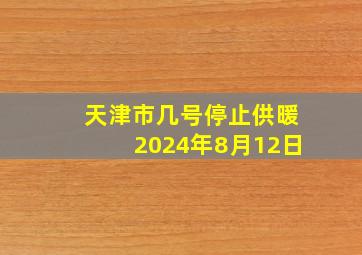 天津市几号停止供暖2024年8月12日