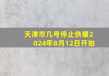 天津市几号停止供暖2024年8月12日开始