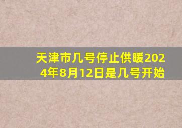 天津市几号停止供暖2024年8月12日是几号开始