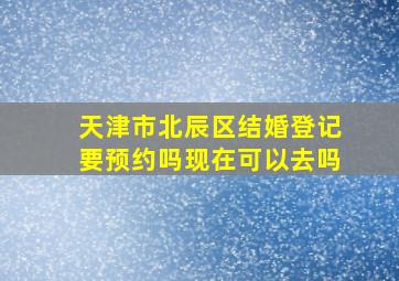 天津市北辰区结婚登记要预约吗现在可以去吗