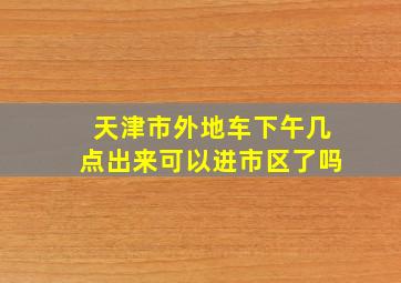 天津市外地车下午几点出来可以进市区了吗