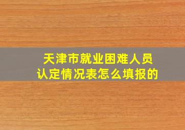 天津市就业困难人员认定情况表怎么填报的