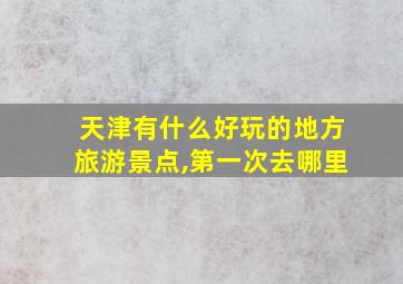 天津有什么好玩的地方旅游景点,第一次去哪里