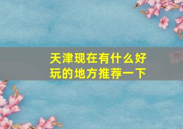 天津现在有什么好玩的地方推荐一下