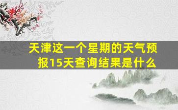 天津这一个星期的天气预报15天查询结果是什么