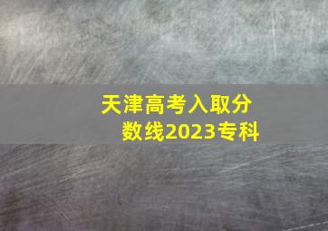 天津高考入取分数线2023专科