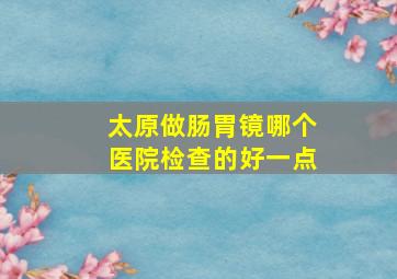 太原做肠胃镜哪个医院检查的好一点