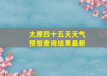 太原四十五天天气预报查询结果最新