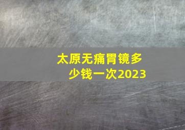 太原无痛胃镜多少钱一次2023