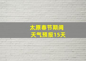 太原春节期间天气预报15天