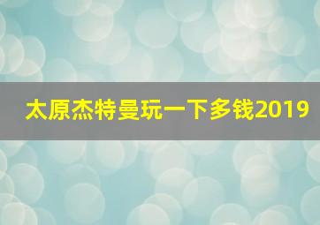 太原杰特曼玩一下多钱2019