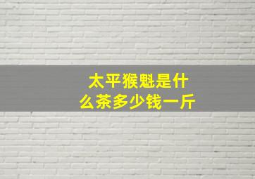 太平猴魁是什么茶多少钱一斤