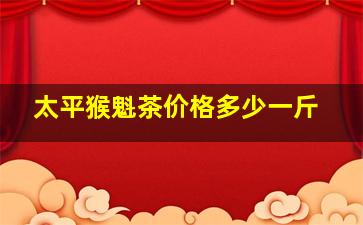 太平猴魁茶价格多少一斤