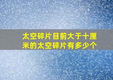 太空碎片目前大于十厘米的太空碎片有多少个