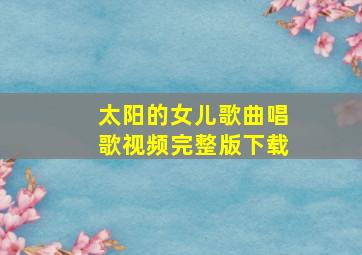 太阳的女儿歌曲唱歌视频完整版下载