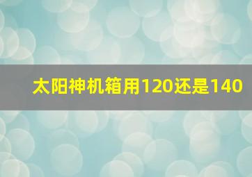 太阳神机箱用120还是140