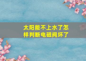 太阳能不上水了怎样判断电磁阀坏了