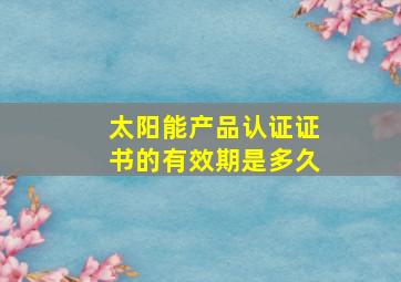 太阳能产品认证证书的有效期是多久