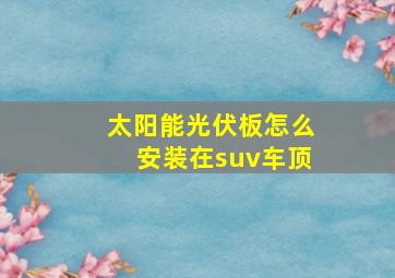 太阳能光伏板怎么安装在suv车顶