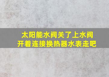 太阳能水阀关了上水阀开着连接换热器水表走吧