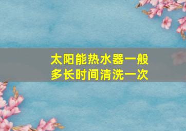 太阳能热水器一般多长时间清洗一次