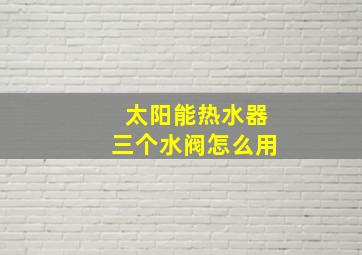 太阳能热水器三个水阀怎么用