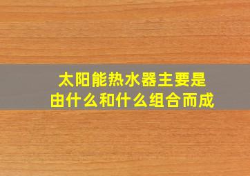 太阳能热水器主要是由什么和什么组合而成