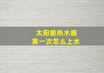 太阳能热水器第一次怎么上水