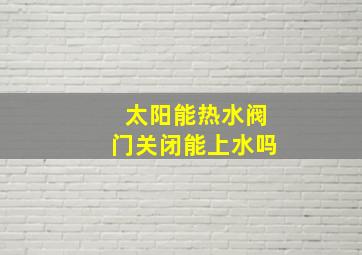 太阳能热水阀门关闭能上水吗