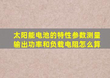 太阳能电池的特性参数测量输出功率和负载电阻怎么算