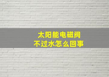 太阳能电磁阀不过水怎么回事