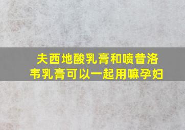 夫西地酸乳膏和喷昔洛韦乳膏可以一起用嘛孕妇