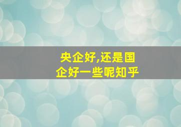 央企好,还是国企好一些呢知乎