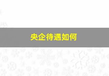 央企待遇如何