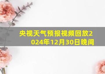 央视天气预报视频回放2024年12月30日晚间