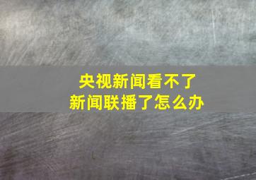 央视新闻看不了新闻联播了怎么办