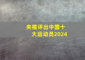 央视评出中国十大运动员2024