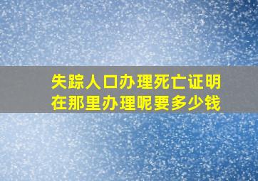 失踪人口办理死亡证明在那里办理呢要多少钱