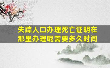 失踪人口办理死亡证明在那里办理呢需要多久时间