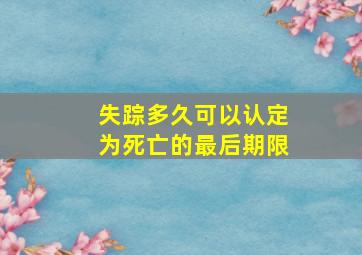 失踪多久可以认定为死亡的最后期限