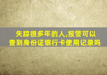 失踪很多年的人,报警可以查到身份证银行卡使用记录吗