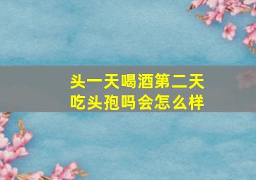 头一天喝酒第二天吃头孢吗会怎么样