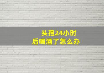 头孢24小时后喝酒了怎么办