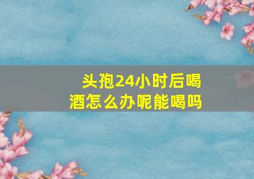 头孢24小时后喝酒怎么办呢能喝吗